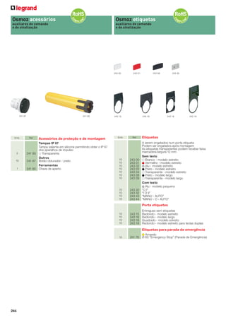 Osmoz acessórios

Osmoz etiquetas

auxiliares de comando
e de sinalização

auxiliares de comando
e de sinalização

243 00

241 87

Emb.

5

241 85

Ref.

Acessórios de proteção e de montagem

Tampas IP 67
Tampa saliente em silicone permitindo obter o IP 67
dos aparelhos de impulso
241 90
Transparente
Outros
241 87 Botão obturador - preto
Ferramentas
241 85 Chave de aperto

243 01

243 15

Emb.

243 16

Ref.

1

10
10
10
10
10
10
10

243 00
243 01
243 02
243 03
243 04
243 08
243 09

10
10
10
10

10

243 08

243 30
243 32
243 43
243 44

243 30

243 18

243 19

Etiquetas
A serem engatados num porta etiqueta
Podem ser engatados após montagem
As etiquetas transparentes podem receber faixa
marcadora largura 12 mm
Sem texto
Branco - modelo estreito
Vermelho - modelo estreito
Alu - modelo estreito
Preto - modelo estreito
Transparente - modelo estreito
Preto - modelo largo
Transparente - modelo largo
Com texto
Alu - modelo pequeno
“O I”
“I O II”
“MANU - AUTO”
“MANU - O - AUTO”

Porta etiquetas
10
10
10
10

243 15
243 16
243 18
243 19

Entregues sem etiquetas
Redondo - modelo estreito
Redondo - modelo largo
Quadrado - modelo estreito
Redondo - modelo estreito para teclas duplas

Etiquetas para parada de emergência
10

244

241 76

Amarelo
Ø 60 “Emergency Stop” (Parada de Emergência)

 