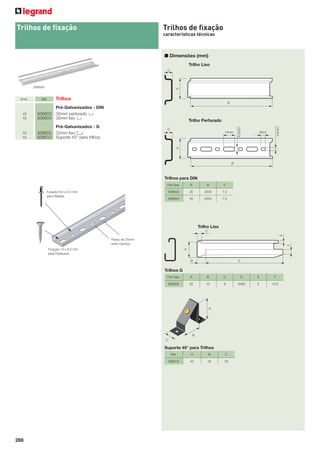 Trilhos de ﬁxação

Trilhos de ﬁxação
características técnicas

■ Dimensões (mm)
Trilho Liso

936604

Trilhos

10
10

Pré-Galvanizados - DIN
936603 35mm perfurado D
936604 35mm liso D

10
10

Pré-Galvanizados - G
936605 32mm liso E
936610 Suporte 45° para trilhos

Trilho Perfurado
14mm

4,5mm

Ref.

6,5mm

Emb.

8mm

Trilhos para DIN
Pré-Galv.

A

B

C

936603

35

2000

7,5

936604

Furação 8,0 x 4,5 mm
para Rebites

35

2000

7,5

Trilho Liso
Passo de 25mm
entre Centros
Furação 14 x 6,5 mm
para Parafusos

Trilhos G
Pré-Galv.

A

B

C

D

E

F

936605

32

15

9

2000

5

10,5

Suporte 45° para Trilhos
Ref.

288

A

B

C

936610

45

35

20

 