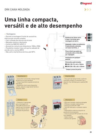 >>>

DRX CAIXA MOLDADA

Uma linha compacta,
versátil e de alto desempenho
> Vantagens
– Permite a montagem frontal de acessórios
elétricos por encaixe simples
– Fácil conexão dos bornes de encaixe
– Manopla rotativa e deslizante
– Conforme NBR IEC 60947-2
– Acessórios comuns aos disjuntores 100A e 250A
– Possibilita instalar trava com porta cadeado de
acordo com a norma NR10
– Não sofre interferência térmica até 50°C.

Distância de 24mm entre
a base e terminal para
montagem em barra
Adaptado a todos os ambientes
(tropicalização, poluição,
corrosão marítima...)
Placa móvel que pode ser
encaixada sobre trilho DIN
por clipsagem
Instalação em qualquer
posição
Dimensões padronizadas

■ DRX 100: 75 x 60 x 130mm
■ DRX 250: 105 x 60 x 165mm
Tampa à prova de perda

> Auxiliares
– acesso fácil removendo a tampa frontal
através de um único parafuso
– Tampa imperdível acoplada através de
dobradiças
– Alojamento interno para dispositivo
auxiliar, pequeno rasgo lateral facilita a
saída dos cabos

> Trilho
– O disjuntor é apropriado
para a montagem em
trilho DIN através de um
suporte que é encaixado
na parte inferior sem a
utilização de parafusos.

> Padrão DIN
– Uma parte da tampa frontal, conforme
mostrado na figura, é removível. Faz o
disjuntor ficar alinhado para o padrão DIN
45 mm.

> Manopla
– IP54 para manopla rotativa prolongada
– IP40 para manopla rotativa direta
– Indicação de ON-OFF-TRIP
– Tecla de teste para o comando rotativo
direto
– Impossibilita a abertura da porta na
posição de funcionamento
– Trava na posição OFF através de um dos
três cadeados
– Dupla isolação
– Alcance aos ajustes

29

 