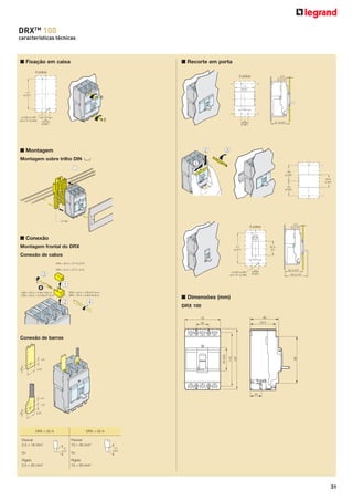 DRXTM 100
características técnicas

■ Fixação em caixa

■ Recorte em porta

3 pólos
3 pólos
71
(2.8")
111
(4.37")

= =

ø 3.65 ou M4
(ø 0.14" ou M4)

= =
25
(0.98")

25
(0.98")

■ Montagem
Montagem sobre trilho DIN

4
58
(2.28")
46.6
(1.83")
53
(2.09")

3 pólos
23.6
(0.9")

■ Conexão
Montagem frontal do DRX

111
(4.37")

52.6
(2")

Conexão de cabos
= =

ø 3.65 ou M4
(ø 0.14" ou M4)

25
(0.98")

■ Dimensões (mm)
DRX 100

DRX < 50 A

115

130

50 (45)

Conexão de barras

DRX > 50 A

Flexível
2,5 = 16 mm2

Flexível
10 = 35 mm2

ou

ou

Rígido
2,5 = 25 mm2

Rígido
10 = 50 mm2

31

 