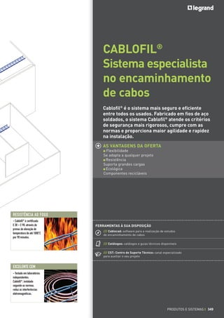 CABLOFIL®
Sistema especialista
no encaminhamento
de cabos
Cablofil® é o sistema mais seguro e eficiente
entre todos os usados. Fabricado em fios de aço
soldados, o sistema Cablofil® atende os critérios
de segurança mais rigorosos, cumpre com as
normas e proporciona maior agilidade e rapidez
na instalação.
AS VANTAGENS DA OFERTA
Flexibilidade
Se adapta a qualquer projeto
Resistência
Suporta grandes cargas
Ecológica
Componentes recicláveis

RESISTÊNCIA AO FOGO
- Cablofil® é certificada
E 30 – E 90, através de
provas de elevação de
temperatura de até 1000°C
por 90 minutos.

FERRAMENTAS À SUA DISPOSIÇÃO
/// Cablocad: software para a realização de estudos
de encaminhamento de cabos
/// Catálogos: catálogos e guias técnicos disponíveis
/// CST: Centro de Suporte Técnico: canal especializado
para auxiliar o seu projeto

EXCELENTE CEM
- Testado em laboratórios
independentes:
Cablofil®, instalado
segundo as normas,
reduz as interferências
eletromagnéticas.

PRODUTOS E SISTEMAS I 349

 