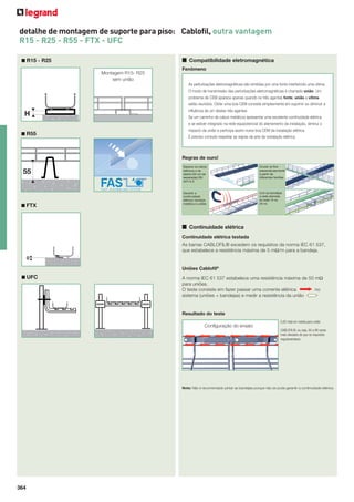 detalhe de montagem de suporte para piso: Cablofil, outra vantagem
R15 - R25 - R55 - FTX - UFC
■ Compatibilidade eletromagnética

■ R15 - R25
Montagem R15- R25
sem união

Fenômeno
As perturbações eletromagnéticas são emitidas por uma fonte interferindo uma vítima.
O modo de transmissão das perturbações eletromagnéticas é chamado união. Um
problema de CEM aparece apenas quando os três agentes fonte, união e vítima
estão reunidos. Obter uma boa CEM consiste simplesmente em suprimir ou diminuir a

H

inﬂuência de um destes três agentes.
Se um caminho de cabos metálicos apresentar uma excelente continuidade elétrica
e se estiver integrado na rede equipotencial do aterramento da instalação, diminui o

■ R55

impacto da união e participa assim numa boa CEM da instalação elétrica.
É preciso contudo respeitar as regras da arte da instalação elétrica.

Regras de ouro!

55

■ FTX

Separar os cabos
elétricos e de
dados (20 cm de
separação) EN
50174-2

Cruzar os ﬁos
perpendicularmente
a partir de
diferentes famílias

Garantir a
continuidade
elétrica: bandeja
metálica e uniões

Unir as bandejas
a rede aterrada
(a cada 15 ou
20 m)

■ Continuidade elétrica
Continuidade elétrica testada
As barras CABLOFIL® excedem os requisitos da norma IEC 61 537,
que estabelece a resistência máxima de 5 mΩ/m para a bandeja.
0
Uniões Cabloﬁl®
■ UFC

A norma IEC 61 537 estabelece uma resistência máxima de 50 mΩ
para uniões.
O teste consiste em fazer passar uma corrente elétrica
no
sistema (uniões + bandejas) e medir a resistência da união

Resultado do teste
0,82 mΩ em média para união

Configuração do ensaio
CABLOFIL®, ou seja, 50 a 80 vezes
mais elevados do que os requisitos
regulamentares.

Nota: Não é recomendado pintar as bandejas porque não se pode garantir a continuidade elétrica.

364

 