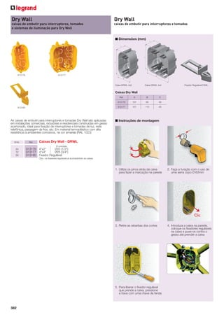 Dry Wall

Dry Wall

caixas de embutir para interruptores, tomadas
e sistemas de iluminação para Dry Wall

caixas de embutir para interruptores e tomadas

■ Dimensões (mm)

913176

913177

Caixa DRWL 4x2

Caixa DRWL 4x4

Fixador Regulável FXWL

Caixas Dry Wall
Ref.

As caixas de embutir para interruptores e tomadas Dry Wall são aplicadas
em instalações comerciais, industriais e residenciais construídas em gesso
acartonado, ideal para ﬁxação de interruptores e tomadas de luz, rede
telefônica, passagem de ﬁos, etc. Em material termoplástico com alta
resistência à ambientes corrosivos, na cor amarela (RAL 1023)
Emb.

Ref.

B

C

107

65

49

913177

913180

A

913176

107

110

49

■ Instruções de montagem

Caixas Dry Wall - DRWL
Ø conduíte

24
12
50

913176 4”x2”
Ø20 (1/2”)
913177 4”x4”
Ø25 (3/4”)
913180 Fixador Regulável
Obs.: os ﬁxadores reguláveis já acompanham as caixas.

1. Utilize os pinos atrás da caixa
para fazer a marcação na parede

2. Faça a furação com o uso de
uma serra copo Ø 60mm

3. Retire as rebarbas dos cortes

4. Introduza a caixa na parede,
coloque os ﬁxadores reguláveis
na caixa e puxe-os contra o
gesso até prender a caixa

5. Para liberar o ﬁxador regulável
que prende a caixa, pressione
a trava com uma chave de fenda

382

 