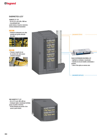 GABINETES LCS2
GABINETES 19" LCS²
- De 24 à 47 U, prof. 600 a 1000 mm
- Acessibilidade total:
painéis laterais e traseiros removíveis,
estrutura totalmente desmontável
N OV O

- Unidade de cabeamento com calha
aramada para gestão otimizada
dos cabos

CABEAMENTO ÓPTICO

N OV O

- Proteção e respeito do raio
de curvatura dos cabos graças
a interface de ligação
CAIXA DE DISTRIBUIÇÃO MULTIMÍDIA LCS2
- Agilidade na instalação e manutenção
- Conexões da área de trabalho centralizadas e
próximos
- Cobre e fibra óptica na mesma caixa

CABEAMENTO METÁLICO

MINI GABINETES 19" LCS²
- De 6 a 21 U, prof. 400 a 600 mm
- Instalação rápida e manutenção facilitada
graças ao painéis removíveis
- Versão pivotante que permite o livre
acesso a parte traseira

394

 