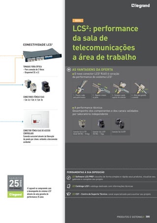 NOVO

CONECTIVIDADE LCS2

TOMADAS FIBRA ÓPTICA
- Para conexão de 2 fibras
- Disponível SC e LC

LCS²: performance
da sala de
telecomunicações
a área de trabalho
AS VANTAGENS DA OFERTA
O novo conector LCS2 RJ45 é coração
da performance do sistema LCS2

CLIC !

CONECTORES FÊMEAS RJ45
- Cat. 6A / Cat. 6 / Cat. 5e

1 - Passar o cabo
pela parte traseira

2 - Separar e inserir
os pares

3 - Encaixar a parte
superior do conector

4 - Girar para garantir
a conexão

A performance técnica:
Desempenho dos componentes e dos canais validados
por laboratório independente

CONECTOR FÊMEA RJ45 DE ACESSO
CONTROLADO
Conexão acessível através da liberação
da janela por chave, evitando a desconexão
acidental

Conector Cat. 6A FTP
blindé 500 MHz - 10 Giga

Conector Cat. 6 UTP
250 MHz - 1 Giga

Conector Cat. 5e UTP

FERRAMENTAS À SUA DIPOSICÃO
/// Software LCS PRO2: escolha de forma simples e rápida seus produtos, visualize seu
gabinete e complete seu projeto

anos

GARANTIA

/// Catálogo LCS²: catálogo dedicado com informações técnicas

A Legrand se compromete com
o desempenho do sistema LCS2
através de uma garantia de
performance 25 anos

/// CST - Centro de Suporte Técnico: canal especializado para auxiliar seu projeto

PRODUTOS E SISTEMAS I 395

 