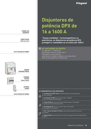 TERMINAIS PARA
BARRAMENTOS

CONEXÃO TRASEIRA
Planas ou em rosca

Disjuntores de
potência DPX de
16 a 1600 A
“Caixas moldadas”, termomagnéticos ou
eletrônicos, os disjuntores de potência DPX
protegem e comandam os circuitos até 1600 A
AS VANTAGENS DA OFERTA

CAPA DE PROTEÇÃO DOS TERMINAIS

1 aparelho = 1 referência
Auxiliares comuns a toda a série.
Montagem na face anterior
Comando e medida à distância nos disjuntores
DPX termomagnéticos e eletrônicos

COMANDOS
MOTORIZADOS FRONTAIS

CCOMANDOS
ROTATIVOS
Diretos ou exterior

ACESSÓRIOS
BLOQUEIO
AS FERRAMENTAS A SUA DISPOSIÇÃO
CAPA DE PROTEÇÃO DOS TERMINAIS

/// O software XL PRO2 Calcul: permite efetuar as notas de cálculo
de sua instalação
/// O software XL PRO2: permite conceber, implantar
e orçar um quadro de distribuição
/// O Guia Potência: a ferramenta de referência para a concepção
e o estudo de uma instalação elétrica
/// Os Catálogos XL3: para recuperar todos os princípios
de instalação dos invólucros
/// CST - Centro de Suporte Técnico: canal especializado para auxiliar
seu projeto
/// Especificação: apoio total aos escritórios de engenharia para especificação
da oferta

PRODUTOS E SISTEMAS I

39

 