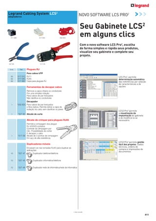 Legrand Cabling System LCS2

NOVO SOFTWARE LCS PRO2

adaptadores

517 06C

517 03C

>>>

Seu Gabinete LCS2
em alguns clics

332 62C

Com o novo software LCS Pro2, escolha
de forma simples e rápida seus produtos,
visualize seu gabinete e complete seu
projeto.
517 09

327 60

Emb.

50
50
50

Ref.

Plugues RJ

Para cabos UTP
517 01C RJ11
517 03C RJ45
517 06C Capa para plugues RJ

LCS Pro2, permite
determinação automática
das referências por seleção
de características e de
opções

Ferramentas de decapar cabos
Remove a capa e libera os condutores
Por uma simples rotação
Para cabos de par trançados
Não danifica os condutores
1

1

Decapador
*332 62C Para cabos de par trançados
e fibra óptica. Permite retirar a capa de
isolação do cabo sem danificar os pares

LCS2 Pro2 permite
a visualização da
implantação do gabinete
e de modificá-la se
necessário

*327 60 Alicate de corte

Alicate de crimpar para plugues RJ45

1

Permite a crimpagem dos plugue
RJ 4/6/8/9 contatos
Controle da climpagem por
Clic. Possibilidade de cortar
E decapar o cabo
*517 09 Alicate de 3 pontos de crimpagem
Em aço de alta resistência

LCS2 Pro2 permite gestão
fácil dos projetos: Dados
técnicos, ordens de
compra e impressões de
documentos

Duplicadores móveis

10

Encaixam-se nas tomadas RJ45 para duplicar as
aplicações
*327 47
Duplicador telefone/telefone

10

*327 45

Duplicador informática/telefone

10

*327 48

Duplicador rede de informática/rede de informática

* Sob consulta

411

 