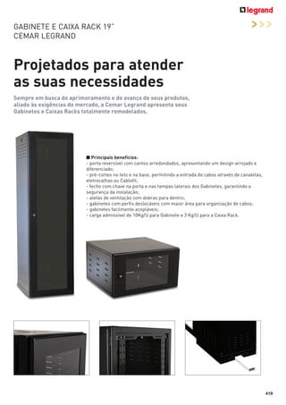 GABINETE E CAIXA RACK 19”
CEMAR LEGRAND

>>>

Projetados para atender
as suas necessidades
Sempre em busca do aprimoramento e do avanço de seus produtos,
aliado às exigências do mercado, a Cemar Legrand apresenta seus
Gabinetes e Caixas Racks totalmente remodelados.

■ Principais benefícios:
- porta reversível com cantos arredondados, apresentando um design arrojado e
diferenciado;
- pré-cortes no teto e na base, permitindo a entrada de cabos através de canaletas,
eletrocalhas ou Cablofil;
- fecho com chave na porta e nas tampas laterais dos Gabinetes, garantindo a
segurança da instalação;
- aletas de ventilação com dobras para dentro;
- gabinetes com perfis deslocáveis com maior área para organização de cabos;
- gabinetes facilmente acopláveis;
- carga admissível de 10Kg/U para Gabinete e 3 Kg/U para a Caixa Rack.

419

 