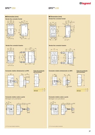 DPXTM 250

DPXTM 630

■ Dimensões (mm)

■ Dimensões (mm)
Versão fixo conexão frontal

Versão fixo conexão frontal
105
100
35

144
105

105
36

140

4 mini

32

4 mini

50

17

70

11

17

25

27
35 35

M5

43,5

138,5

43,5

43,5

15 maxi

15 maxi

94
10

M5

220

170

173,5

94

200

100

27

Versão fixo conexão traseira

Versão fixo conexão traseira
186,5
153
4 mini

105
100
35

192
153

140

130

94

265

66,5

90

173,5

94

200

100

X

153
4 mini

35 35

Comando rotativo diretamente no DPX
40

100

Capa de proteção
dos terminais

58

Comando rotativo diretamente no DPX
100
50

40

Capa de proteção
dos terminais

58

A

47

94

94

A

50

25

2,5 maxi

2,5 maxi
A
DPX 250

Comando rotativo sobre a porte
Montagem com junta flexível

DPX 630

390

Comando rotativo sobre a porte
Montagem com junta flexível
132

132
18,5

A

330

105

348 max
131 min(1)

0,8/2

18,5

105

0,8/2

62,5

62,5

(1) 75 mm sem sistema mecânico

348 max
131 min(1)

(1) 75 mm sem sistema mecânico

47

 