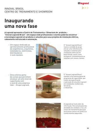 >>>

INNOVAL BRASIL
CENTRO DE TREINAMENTO E SHOWROOM

Inaugurando
uma nova fase
A Legrand apresenta o Centro de Treinamento e Showroom de produtos “Innoval Legrand Brasil”. Um espaço onde profissionais e clientes poderão encontrar
a tecnologia Legrand em produtos e soluções para seus projetos de instalação elétrica,
cabeamento estruturado e automação.
> Um espaço dedicado ao
aprimoramento profissional
de engenheiros, arquitetos,
instaladores, eletricistas,
distribuidores
e suas equipes.

O “Innoval Legrand Brasil“
ilustra a vontade do grupo
em ser uma referência em
soluções e sistemas para
instalações elétricas em
baixa tensão, assim como
enriquecer constantemente as
relações com nossos clientes.

> Uma extensa gama
de cursos que permitem
alcançar um alto nível de
capacitação com
o aval de uma empresa
líder – Grupo Legrand.

O “Innoval Legrand Brasil”
mantém uma extensa gama de
programas de capacitação, que
tratam da especificação
e aplicação de soluções Legrand
em instalações residenciais,
terciárias,
e industriais

A Legrand vai muito além da
informação. Para atualização das
atividades do cotidiano, criou um
centro de treinamento para que
você possa colocar em prática os
conhecimentos adquiridos.

53

 