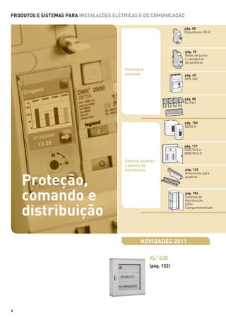 PRODUTOS E SISTEMAS PARA INSTALAÇÕES ELÉTRICAS E DE COMUNICAÇÃO
pág. 08
Disjuntores DX-E

pág. 18
Relés de pulso
e contatores
de potência

Proteção e
comando

pág. 40
DPX 160

pág. 88
XL Part

pág. 100
QDSS II

pág. 117
QDETN II e
QDETN-U II

Centros, quadros
e painéis de
distribuição

Proteção,
comando e
distribuição

pág. 143
Acessórios para
quadros

pág. 184
Sistema de
distribuição
CPDCompartimentado

NOVIDADES 2011
XL3 400
(pág. 152)

4

 