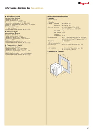 informações técnicas dos itens digitais

■ Amperímetro digital

■ Centrais de medição digitais

Características técnicas
Frequência : 50 à 60 Hz
Tensão de alimentação: 230 V±
Temperatura de uso : - 10°C à + 40°C
Temperatura de estocagem : - 20°C à + 80°C
Regulação: programável de acordo com o TC utilizado
Range : 0 - 8000A
Capacidade de conexão :
• por TC : 4 mm2
Conformidade com as normas : NF EN 61010-1

• Exibição
- Display de LCD

■ Voltímetro digital
Características técnicas
Frequência : 50 à 60 Hz
Tensão de alimentação: 230 V±
Temperatura de uso : - 10°C à + 40°C
Temperatura de estocagem : - 20°C à + 80°C
Range : 0 - 500V
Capacidade de conexão : 2 x 2,5 mm2
Conformidade com as normas : NF EN 61010-1

■ Frequencímetro digital
Características técnicas
Classe de precisão : ± 0,2% a ± 1 dígito
Temperatura de uso : - 10°C a + 40°C
Temperatura de estocagem : - 20°C a + 70°C
Consumo : 4,5 VA
Capacidade de conexão : 4 mm2 rígida e flexível
Conformidade com as normas : NF EN 61010-1

• Medições
- Tensão
fase/fase

de 50 a 500 VAC

fase/neutro
- Corrente primários

de 50 a 500 VAC
até 9.999 A para ref. 146 68/69
de 5 à 9.999 A para ref. 046 75/76
secundário 5 A
mín. medida 10 mA
consumo
da entradas <6 VA
- Potências totais
de 0 à 11 MW/Mvar/MVA para ref. 146 68/69
de 0 à 9.999 MW/Mvar/MVA para ref. 04675/76
- Frequência
de 45,0 à 65,0 Hz
• Alimentação auxiliar
- ref. 04675/76
de 200 à 277 VAC em 50/60 Hz ± 15%
- ref. 14668/69

de 110 à 400 VAC em 50/60 Hz ± 10%
de 120 à 350 VDC ± 20%

• Dimensões ref. 146 68/69

77

 