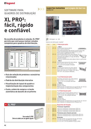 SOFTWARE PARA
QUADROS DE DISTRIBUIÇÃO

>>>

suportes isolantes para jogos de barras
painéis XL³

XL PRO²:
fácil, rápido
e confiável
373 10

Da escolha de produtos à cotação, XL PRO²
permite que você possa realizar estudos
completos para quadros de distribuição.

Montagem (p. 126)
Sistema de distribuição "padrão"
Emb.

1

1

1

1

> Guia de seleção de produtos e acessórios
relacionados

Ref.

1 barra por polo

≤ 400 A
373 15 Suporte para barras planas
18 x 4, 25 x 5 et 32 x 5
Pré-posicionamento das barras no entre-eixos das
áreas de alimentação dos repartidores Lexiclic
Para caixas e gabinetes XL³ 400
373 10 Suporte para barras de cobre planas 18 x 4,
25 x 4, 25 x 5 e 32 x 5 mm, em posição
inclinada para realizar um jogo de barras
vertical no fundo
Monta-se diretamente sobre placa cheia ou perfurada
≤ 800 A
373 20 Suporte para barras de cobre planas
18 x 4, 25 x 5, 32 x 5, 50 x 5 e
63 x 5 mm em posição inclinada
≤ 1000 A
373 21 Suporte para barras de cobre planas
50 x 5, 63 x 5, 75 x 5 e 80 x 5 mm e
barras de cobre em C seção 155, 265 e
440 mm², em posição defasada

1 ou 2 barras por polo

> Padrão de distribuição interativa
> Visualização do layout do quadro e
implementação dos componentes

373 24

1
1

> Custo, ordem de compra e criação
automática de dossiês de orçamento

Suportes para barras de cobre planas
50 x 5, 63 x 5, 75 x 5, 80 x 5 e
100 x 5 mm, em posição alinhada
≤ 1600 A
373 22 Suporte ﬁxo
373 23 Suporte volante
Monta-se em complemento do suporte ﬁxo ref. 373 22
para respeitar os espaçamentos (ﬁxação Icc)

1 a 4 barras por polo

1
1

>

XL PRO2

Suportes para 4 barras planas de 50 x 5
a 125 x 5 mm ou 3 barras de 50 x 10 a
120 x 10 mm, em posição alinhada
≤ 4000 A
373 24 Suporte ﬁxo
373 25 Suporte volante
Monta-se em complemento do suporte ﬁxo ref. 373 24
para respeitar os espaçamentos (ﬁxação Icc)

Suportes de ﬁxação
Travessas reguláveis
1
1
1

2

Para receber XL PRO
Entre em contato com seu agente Legrand

80

1
1
1

205 51 Jogo de 2 travessas comprimento 350 mm
205 52 Jogo de 2 travessas comprimento 600 mm
205 53 Jogo de 2 travessas comprimento 850 mm
Travessas para chassis parciais
205 31 Jogo de 2 travessas ﬁxas comprimento 350 mm
205 32 Jogo de 2 travessas ﬁxas comprimento 600 mm
Extensão
373 14 Permite montar os suportes de jogo de barras
ref. 373 15 e os repartidores Lexiclic
ref. 373 16/17/18 nos painéis XL³ 800 e 4000

 