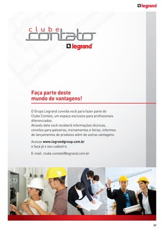 Faça parte deste
mundo de vantagens!
O Grupo Legrand convida você para fazer parte do
Clube Contato, um espaço exclusivo para profissionais
diferenciados.
Através dele você receberá informações técnicas,
convites para palestras, treinamentos e feiras, informes
de lançamentos de produtos além de outras vantagens.
Acesse www.legrandgroup.com.br
e faça já o seu cadastro.
E-mail: clube.contato@legrand.com.br

87

 
