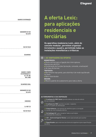QUADROS DE DISTRIBUIÇÃO

BARRAMENTO DE FASE
tipo pente

RELÉ DE PULSO

A oferta Lexic:
para aplicações
residenciais e
terciárias
Os aparelhos modulares Lexic, além do
conceito modular, permitem organizar
livremente o quadro, permitindo todas as
instalações monofásicas a trifásicas

DISJUNTORES

+ AS VANTAGENS DA OFERTA

QUADROS E PAINÉIS
DE DISTRIBUIÇÃO XL3
(XL3 160, 400,
800 e 4000)

MONOFÁSICO:
Pente vertical para a ligação dos interruptores
diferenciais até 63 A
Combinação de funções (proteção, comando, sinalização)
e de tipos de bornes
TRIFÁSICO:
Barramento tipo pente, para distribuir de modo equilibrado
as fases
Bloco distribuidor
DESIGN:
Mesmo padrão de acabamento para toda a oferta

DISJUNTORES GERAL

BARRAMENTO DE FASE
tipo pente
AS FERRAMENTAS A SUA DISPOSIÇÃO
CONTATORES

XL-PART 125
RELÉ DE PULSO

/// O software XL PRO2 Calcul: permite efetuar as notas de cálculo
de sua instalação
/// O software XL PRO2: permite conceber, implantar
e orçar um quadro de distribuição
/// O Guia Potência: a ferramenta de referência para a concepção
e o estudo de uma instalação elétrica
/// Os Catálogos XL3: para recuperar todos os princípios
de instalação dos invólucros
/// CST - Centro de Suporte Técnico: canal especializado para auxiliar
seu projeto
/// Especificação: apoio total aos escritórios de engenharia para especificação
da oferta

PRODUTOS E SISTEMAS I

7

 