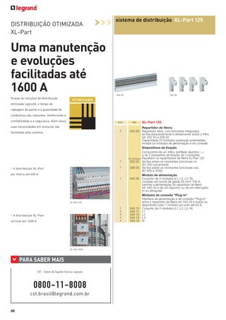 DISTRIBUIÇÃO OTIMIZADA
XL-Part

>>>

sistema de distribuição XL-Part 125

Uma manutenção
e evoluções
facilitadas até
1600 A
045 03

Graças às soluções de distribuição

045 05

O TI M I Z A DO

otimizada Legrand, o tempo de
cablagem do painel e a quantidade de
condutores são reduzidos melhorando a
confiabilidade e a segurança. Além disso,

Emb.

suas necessidades em evolução são
2

facilitadas pelo sistema.

1
1

> A distribuição XL-Part
por fileira até 400 A

1

XL-Part 125

1
4
4
4
4

> A distribuição XL-Part
vertical até 1600 A

XL-Part 1600

>

PARA SABER MAIS
CST - Centro de Suporte Técnico Legrand:

0800-11-8008
cst.brasil@legrand.com.br

88

Réf.

XL-Part 125

Repartidor de ﬁleira
045 03 Repartidor tetra, com borneiras integradas,
se ﬁxa exclusivamente e diretamente sobre o trilho
ref. 202 00 e 206 00
Capacidade 24 módulos quaisquer polaridades,
recebe os módulos de alimentação e de conexão
Dispositivos de ﬁxação
Compostos de um trilho, perﬁlado alumínio 3
e de 2 esquadros de ﬁxação de 2 posições
24 módulos Recebem os repartidores de ﬁleira XL-Part 125
202 00 Se ﬁxa sobre os montantes funcionais no
XL³ 400 unicamente
206 00 Se ﬁxa sobre os montantes funcionais nos
XL³ 800 e 4000
Módulo de alimentação
045 05 Conjunto de 4 módulos (L1, L2, L3, N),
conexão em borne de gaiola 35 mm² 100 A,
permite a alimentação do repartidor de ﬁleira
ref. 045 03 e de um disjuntor ou de um interruptor
tri ou tetrapolar
Módulos de conexão "Plug-in"
Interface de alimentação e de conexão "Plug-in"
entre o repartidor de ﬁleira ref. 045 03 e todos os
disjuntores Lexic 1 módulo por polo até 63 A
045 10 Conjunto de 4 módulos (L1, L2, L3, N)
045 11 L1
045 12 L2
045 13 L3
045 14 N

 