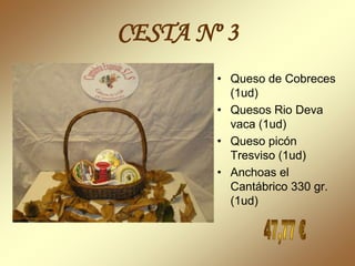CESTA Nº 3
        • Queso de Cobreces
          (1ud)
        • Quesos Rio Deva
          vaca (1ud)
        • Queso picón
          Tresviso (1ud)
        • Anchoas el
          Cantábrico 330 gr.
          (1ud)
 