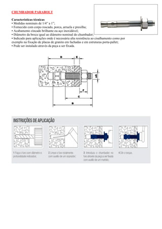CHUMBADOR PARABOLT
Características técnicas
• Medidas nominais de 1/4” a 1”;
• Fornecido com corpo roscado, porca, arruela e presilha;
• Acabamento zincado brilhante ou aço inoxidável;
• Diâmetro da broca igual ao diâmetro nominal do chumbador;
• Indicado para aplicações onde é necessária alta resistência ao cisalhamento como por
exemplo na fixação de placas de granito em fachadas e em estruturas porta-pallet;
• Pode ser instalado através da peça a ser fixada.
 