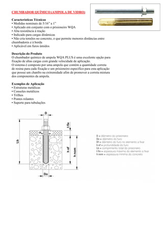 CHUMBADOR QUÍMICO (AMPOLA DE VIDRO)
Características Técnicas
• Medidas nominais de 5/16” a 1”
• Aplicado em conjunto com o prisioneiro WQA
• Alta resistência à tração
• Indicado para cargas dinâmicas
• Não cria tensões no concreto, o que permite menores distâncias entre
chumbadores e à borda
• Aplicável em furos úmidos
Descrição do Produto
O chumbador químico de ampola WQA PLUS é uma excelente opção para
fixação de altas cargas com grande velocidade de aplicação.
O sistema é composto por uma ampola que contém a quantidade correta
de resina para cada fixação e um prisioneiro específico para esta aplicação
que possui um chanfro na extremidade afim de promover a correta mistura
dos componentes da ampola.
Exemplos de Aplicação
• Estruturas metálicas
• Consoles metálicos
• Trilhos
• Pontes rolantes
• Suporte para tubulações
 