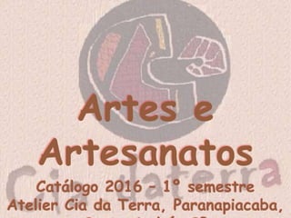 Artes e Artesanatos
Catálogo 2016 – 1º semestre
Atelier Cia da Terra, Paranapiacaba, Santo André, SP
 