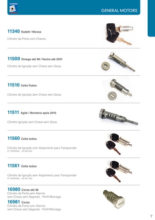 GENERAL MOTORS




11340 Kadett / Monza
Cilindro da Porta com Chaves




11500 Omega até 98 / Vectra até 2001
Cilindro de Igniçâo sem Chave sem Gorja




11510 Celta Todos
		
Cilindro de Igniçâo sem Chave sem Gorja




11511 Agile / Montana após 2010
		
Cilindro Ignição sem Chave sem Gorja




11560 Celta todos
Cilindro de Ignição com Alojamento para Transponder
Nº ORIGINAL : 93.362.642




11561 Celta todos
Cilindro de Ignição sem Alojamento para Transponder
Nº ORIGINAL : 93.261.202




16980      Corsa até 98
Cilindro da Porta sem Alarme
sem Chave sem Segredo - Perfil Morcego
16981      Corsa
Cilindro da Porta com Alarme
sem Chave sem Segredo - Perfil Morcego

                                                                       7
 