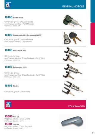GENERAL MOTORS



18100 Corsa 94/98
		
Cilindro de Ignição Chave Redonda
sem Transp. sem Luz - Perfil Morcego
Nº ORIGINAL : 93.223.487




18105 Corsa após 98 / Montana até 2010
Cilindro de Ignição Chave Redonda
sem Transp. sem Luz - Perfil Valeo




18106 Astra após 2001
Cilindro de Ignição
sem Transp. sem Luz Chave Redonda - Perfil Valeo
Nº ORIGINAL : 93.284.815




18107 Zafira após 2001
Cilindro de Ignição
sem Transp. sem Luz Chave Redonda - Perfil Valeo
Nº ORIGINAL : 90.519.056




18108 Meriva
Cilindro de Ignição - Perfil Valeo




                                                      VOLKSWAGEN



15500 Gol G5
Maçaneta Interna - Cinza Direita
Nº ORIGINAL : 5U4.837.113.AP7

15501 Gol G5
Maçaneta Interna - Cinza Esquerda
Nº ORIGINAL : 5U4.837.114.AP7


                                                                    9
 