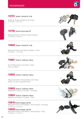 VOLKSWAGEN



     15791 Sedan / Kombi 67 a 96
     	
     Botão da Tampa do Motor com Chave
     Nº ORIGINAL: 113.827.503.1




     15792    Kombi Carat após 97
     	
     Maçaneta Externa Tampa Traseira Superior
     Nº ORIGINAL: 211.898.231.1




     15800 Sedan / Kombi 67 a 96
     	
     Maçaneta Externa da Tampa do Motor - Preta
     Nº ORIGINAL : 113.837.205.2




     15801 Onibus / Cabines / Baus
     Par de Maçanetas com Chave - Preta
     Para uso Geral




     15802 Onibus / Cabines / Baus
     	
     Maçaneta Externa Tampa Motor com Chave
     (todas c/ mesmo segredo) Preto



     15803 Onibus / Cabines / Baus
     Maçaneta s/ Chave c/ Puxador - Cromado


     15804 Onibus / Cabines / Baus
     Maçaneta s/ Chave c/ Puxador - Preto


     15810 Kombi Clipper até 96
     Maçaneta Externa Porta Malas - Perfil Original - Cromada
     Nº ORIGINAL : 211.829.231.1

     15820 Kombi Clipper até 96
     Maçaneta Externa Porta Malas - Perfil Original - Preta
     Nº ORIGINAL : 211.829.231.2


12
 