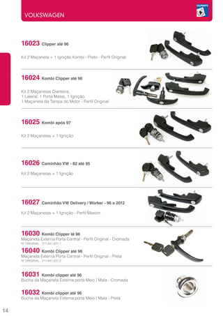VOLKSWAGEN




     16023 Clipper até 96
     	
     Kit 2 Maçaneta + 1 Ignição Kombi - Preto - Perfil Original




     16024 Kombi Clipper até 96
     Kit 2 Maçanetas Dianteira,
     1 Lateral, 1 Porta Malas, 1 Ignição,
     1 Maçaneta da Tampa do Motor - Perfil Original




     16025 Kombi após 97
     Kit 2 Maçanetas + 1 Ignição




     16026 Caminhão VW - 82 até 95
     Kit 2 Maçanetas + 1 Ignição




     16027 Caminhão VW Delivery / Worker - 96 a 2012
     Kit 2 Maçanetas + 1 Ignição - Perfil Maxion




     16030 Kombi Clipper té 96	
     Maçaneta Externa Porta Central - Perfil Original - Cromada
     Nº ORIGINAL : 211.841.631.1

     16040    Kombi Clipper até 96
     Maçaneta Externa Porta Central - Perfil Original - Preta
     Nº ORIGINAL : 211.841.631.2



     16031    Kombi clipper até 96	
     Bucha da Maçaneta Externa porta Meio / Mala - Cromada


     16032    Kombi clipper até 96
     Bucha da Maçaneta Externa porta Meio / Mala - Preta


14
 