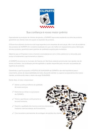 Sua confiança é nosso maior prêmio

Especializada na produção de cilindros de ignição, a CILIPARTS agora esta ampliando sua linha de produtos,
garantindo aos clientes mais uma opção na aquisição de produtos.


O Know-how advindos de técnicos de longa experiência em empresas de auto peças, dão o tom da excelência
dos produtos da CILIPARTS. Em constante atualização do que a de melhor em equipamentos para a fabricação
de seus produtos, garantindo assim padrões de qualidade exigidos pela montadora.


Sabemos que um Empresa é como o homem, acomodando-se com a rotina, sobrevive ou retrocede, para
evoluir é fundamental o aprimoramento e objetivo...


A CILIPARTS encontra-se no município de Caieiras, em São Paulo, estando próxima das mais rápidas vias de
acesso do Estado. Sua localização permite agilidade e rapidez requeridas pelo mercado nas questões de
logísticas de produtos.


Garantindo o que foi proposto, A POLÍTICA DE QUALIDADE da CILIPARTS é de vital importância para o
crescimento, sendo de responsabilidade de todos. Buscando atender ou superar as expectativas dos nossos
clientes, reconhecendo neles o direito de exigir QUALIDADE.


Diante disso, é nosso compromisso:


        Adotar a contínua melhoria da qualidade
        de nossos serviços;


        Padronizar as rotinas e os processos
        de CILIPARTS;


        Treinar e aperfeiçoar continuamente os
        recursos humanos;


        Garantir a qualidade dos insumos e serviços de terceiros,
        mediante criteriosa seleção de fornecedores;


        Criar mecanismo permanentes de sondagem da opinião dos clientes.
 