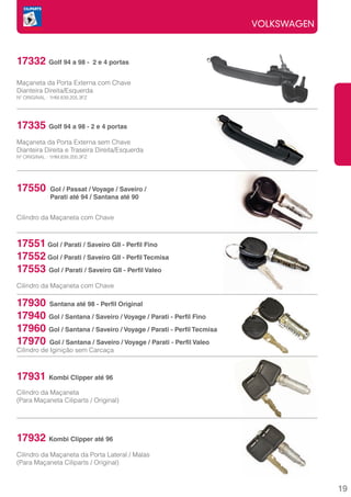 VOLKSWAGEN



17332 Golf 94 a 98 -            2 e 4 portas


Maçaneta da Porta Externa com Chave
Dianteira Direita/Esquerda
Nº ORIGINAL : 1HM.839.205.3FZ




17335 Golf 94 a 98 - 2 e 4 portas
Maçaneta da Porta Externa sem Chave
Dianteira Direita e Traseira Direita/Esquerda
Nº ORIGINAL : 1HM.839.205.3FZ




17550        Gol / Passat / Voyage / Saveiro /
             Parati até 94 / Santana até 90


Cilindro da Maçaneta com Chave



17551 Gol / Parati / Saveiro GII - Perfil Fino
17552 Gol / Parati / Saveiro GII - Perfil Tecmisa
17553 Gol / Parati / Saveiro GII - Perfil Valeo
Cilindro da Maçaneta com Chave

17930 Santana até 98 - Perfil Original
17940 Gol / Santana / Saveiro / Voyage / Parati - Perfil Fino
17960 Gol / Santana / Saveiro / Voyage / Parati - Perfil Tecmisa
17970 Gol / Santana / Saveiro / Voyage / Parati - Perfil Valeo
Cilindro de Iginição sem Carcaça



17931 Kombi Clipper até 96
Cilindro da Maçaneta
(Para Maçaneta Ciliparts / Original)




17932 Kombi Clipper até 96
Cilindro da Maçaneta da Porta Lateral / Malas
(Para Maçaneta Ciliparts / Original)



                                                                                19
 