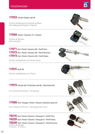 VOLKSWAGEN



     17933 Kombi Clipper até 96
     Cilindro da Maçaneta da Tampa do Motor
     (Para Maçaneta Ciliparts / Original)




     17950 Sedan / Brasília / TL / Variant
     Cilindro de Ignição
     (sem carcaça)



     17971 Gol / Parati / Saveiro GII - Perfil Fino
     17972 Gol / Parati / Saveiro GII - Perfil Tecmisa
     17973 Gol / Parati / Saveiro GII - Perfil Valeo
     Cilindro da Maçaneta com Chave Todos




     17974 Golf GII
     Cilindro da Maçaneta com Chave




     17975 Passat até 79 Santana até 88 - Caminhao WV
     Kit 2 Cilindros da Porta e 1 de Ignição




     17990 Gol / Voyage / Parati / Passat e Santana após 89
     Kit 2 cilindros da Porta e 1 de Ignição (anti furto)




     19210 Gol / Parati / Saveiro / Geração II - Perfil Fino
     19220 Gol / Parati / Saveiro / Geração II - Perfil Valeo
     19230 Gol / Parati / Saveiro / Geração II - Perfil Tecnisa
     Cilindro de Ignição
     Nº ORIGINAL : 377.998.853.A


20
 