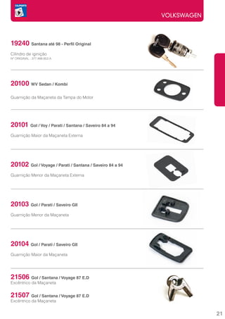 VOLKSWAGEN



19240 Santana até 98 - Perfil Original
Cilindro de iginição
Nº ORIGINAL : 377.998.853.A




20100 WV Sedan / Kombi
Guarnição da Maçaneta da Tampa do Motor




20101 Gol / Voy / Parati / Santana / Saveiro 84 a 94
Guarnição Maior da Maçaneta Externa




20102 Gol / Voyage / Parati / Santana / Saveiro 84 a 94
Guarnição Menor da Maçaneta Externa




20103 Gol / Parati / Saveiro GII
Guarnição Menor da Maçaneta




20104 Gol / Parati / Saveiro GII
Guarnição Maior da Maçaneta




21506      Gol / Santana / Voyage 87 E.D
Excêntrico da Maçaneta


21507      Gol / Santana / Voyage 87 E.D
Excêntrico da Maçaneta


                                                                       21
 
