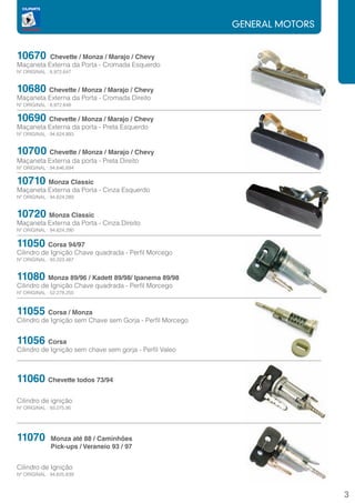GENERAL MOTORS


10670     Chevette / Monza / Marajo / Chevy
Maçaneta Externa da Porta - Cromada Esquerdo
Nº ORIGINAL : 8.972.647


10680 Chevette / Monza / Marajo / Chevy
Maçaneta Externa da Porta - Cromada Direito
Nº ORIGINAL : 8.972.648


10690 Chevette / Monza / Marajo / Chevy
Maçaneta Externa da porta - Preta Esquerdo
Nº ORIGINAL : 94.624.893


10700 Chevette / Monza / Marajo / Chevy
Maçaneta Externa da porta - Preta Direito
Nº ORIGINAL : 94.646.894


10710 Monza Classic
Maçaneta Externa da Porta - Cinza Esquerdo
Nº ORIGINAL : 94.624.289


10720 Monza Classic
Maçaneta Externa da Porta - Cinza Direito
Nº ORIGINAL : 94.624.290


11050 Corsa 94/97		
Cilindro de Ignição Chave quadrada - Perfil Morcego
Nº ORIGINAL : 93.223.487


11080      Monza 89/96 / Kadett 89/98/ Ipanema 89/98		
Cilindro de Ignição Chave quadrada - Perfil Morcego
Nº ORIGINAL : 52.278.250



11055      Corsa / Monza
Cilindro de Ignição sem Chave sem Gorja - Perfil Morcego


11056 Corsa
Cilindro de Ignição sem chave sem gorja - Perfil Valeo



11060 Chevette todos 73/94
Cilindro de ignição
Nº ORIGINAL : 93.075.95




11070	 Monza até 88 / Caminhões
	             Pick-ups / Veraneio 93 / 97


Cilindro de Ignição
Nº ORIGINAL : 94.625.839



                                                                            3
 