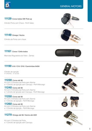 GENERAL MOTORS




11129 Corsa todos SW Pick-up
Cilindro Porta com Chave - Perfil Valeo




11140 Omega / Vectra
Cilindro da Porta com chave




11161 Corsa / Celta todos
Manivela Reguladora do Vidro - Zamac




11190 A10 / C10 / D10 / Caminhões 64/84
Cilindro de ignição
Nº ORIGINAL : 07.324.065




11230 Corsa até 98
Kit com 2 Cilindros da Porta sem Alarme
e 1 Cilindro de Ignição sem Carcaça - Perfil Morcego
11240 Corsa até 98
Kit com 2 Cilindros da Porta com Alarme
e 1 cilindro de Ignição sem Carcaça - Perfil Morcego

11250 Corsa até 98
Kit com 2 Cilindros da Porta sem Alarme
e 1 Cilindro de Ignição - Perfil Morcego
11260 Corsa até 98
Kit com 2 Cilindros da Porta com Alarme
e 1 Cilindro de Ignição - Perfil Morcego


11270 Omega até 98 / Vectra até 2001
Kit com 2 Cilindros da Porta
e 1 Cilindro de Ignição sem Carcaça


                                                                        5
 
