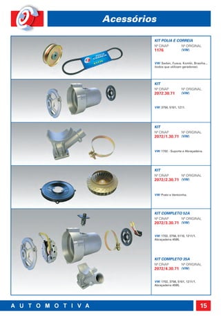 Acessórios

         KIT POLIA E CORREIA
         Nº CINAP          Nº ORIGINAL
         1176              (VW)


         VW: Sedan, Fusca, Kombi, Brasília...
         (todos que utilizam geradores).




         KIT
         Nº CINAP          Nº ORIGINAL
         2072.30.71        (VW)



         VW: 3750, 5101, 1211.




         KIT
         Nº CINAP          Nº ORIGINAL
         2072/1.30.71 (VW)


         VW: 1702 - Suporte e Abraçadeira.




         KIT
         Nº CINAP          Nº ORIGINAL
         2072/2.30.71 (VW)


         VW: Prato e Ventoinha.




         KIT COMPLETO 52A
         Nº CINAP          Nº ORIGINAL
         2072/3.30.71 (VW)


         VW: 1702, 3756, 5110, 1211/1.
         Abraçadeira 4595.




         KIT COMPLETO 35A
         Nº CINAP          Nº ORIGINAL
         2072/4.30.71 (VW)


         VW: 1702, 3756, 5101, 1211/1.
         Abraçadeira 4595.




                                         15
 
