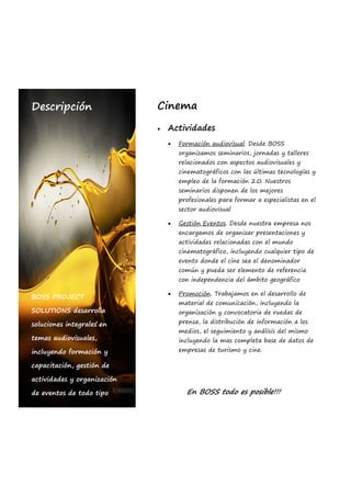 Descripción                  Cinema

                                Actividades
                                     Formación audiovisual. Desde BOSS
                                       organizamos seminarios, jornadas y talleres
                                       relacionados con aspectos audiovisuales y
                                       cinematográficos con las últimas tecnologías y
                                       empleo de la formación 2.0. Nuestros
                                       seminarios disponen de los mejores
                                       profesionales para formar a especialistas en el
                                       sector audiovisual

                                     Gestión Eventos. Desde nuestra empresa nos
                                       encargamos de organizar presentaciones y
                                       actividades relacionadas con el mundo
                                       cinematográfico, incluyendo cualquier tipo de
                                       evento donde el cine sea el denominador
                                       común y pueda ser elemento de referencia
                                       con independencia del ámbito geográfico

                                     Promoción. Trabajamos en el desarrollo de
BOSS PROJECT
                                       material de comunicación, incluyendo la
SOLUTIONS desarrolla                   organización y convocatoria de ruedas de

soluciones integrales en               prensa, la distribución de información a los
                                       medios, el seguimiento y análisis del mismo
temas audiovisuales,                   incluyendo la mas completa base de datos de
incluyendo formación y                 empresas de turismo y cine.

capacitación, gestión de

actividades y organización

de eventos de todo tipo                  En BOSS todo es posible!!!
 