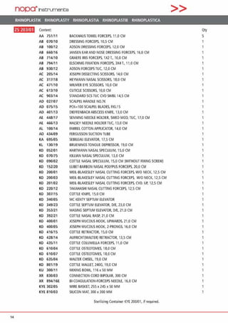 nopa·1net:;rument;e >>
RHINOPLASTIK RHINOPLASTY RHINOPLASTIA RHINOPLASTIE RHINOPLASTICA
ftli•l!l•ll Content Qty
AA 751/11 BACKHAUSTOWEL FORCEPS, 11,0 CM 5
AB 070/10 DRESSING FORCEPS, 10,5 CM
AB 100/12 ADSON ORESSING FORCEPS, 12,0 CM
AB 660/16 JANSEN EARAND NOSE DRESSING FORCEPS, 16,0 CM
AB 714/10 GRAUE IRIS FORCEPS, 1X2 T„ 10,0 CM
AB 794/11 ELSCHNIG FIXATION FORCEPS, 3X4 T..• 11,0 CM
AB 930/12 ADSON FORCEPS TUC, 12,0 CM
AC 205/14 JOSEPH DISSECTING SCISSORS, 14,0 CM
AC 317118 HEYMANN NASAL SCISSORS, 18,0 CM
AC 471/10 WILMER EYE SCISSORS. 10,0 CM 1
AC 613/10 CUTICLE SCISSORS, 10,0 CM 1
AC 903/14 STANDARD SCS TUC CVD SH/BL 14,5 CM
AD 027/07 SCALPEL HANDLE N0.7K
AD 075/15 PCK=100 SCALPEL BLADES, FIG.15
AD 401/13 DIEFFENBACH ABSCESS KNIFE, 13,0 CM
AE 448117 SENNING NEEDLE HOLDER, SWEO MOD, TUC, 17,0 CM
AE 466/13 HALSEY NEEOLE HOLDER TUC, 13,0 CM
AL 100/14 FARREL COTTON APPLICATOR, 14,0 CM
AO 434/09 FERGUSSON SUCTION TUBE
KA 695/05 SEBILEAU ELEVATOR, 17,5 CM
KL 130/19 BRUENINGS TONGUE OEPRESSOR, 19,0 CM
KO 052/01 HARTMANN NASAL SPECULUM, 15,0 CM
KO 070/75 KILLIAN NASAL SPECULUM, 13,0 CM
KO 090/02 COTTLE NASAL SPECULUM. 15,0 CM (WITHOUT AXING SCREW) 1
KO 152/20 LUBET-BARBON NASAL POLYPUS FORCEPS, 20,0 CM 1
KO 200/01 WEIL-BLAKESLEY NASAL CUTIING FORCEPS, W/O NECK, 12,5 CM 1
KO 200103 WEIL-BLAKESLEY NASAL (UTTING FORCEPS, W/O NECK, 12,5 CM 1
KO 201/02 WEIL-BLAKESLEY NASAL CUTTING FORCEPS. CVD. UP, 12,5 CM 1
KO 220/12 TAKAHASHI NASAL CUTTING FORCEPS, 12,5 CM
KO 307/15 COTTLE KNIFE, 15,0 CM
KO 340105 MC KENTY SEPTUM ELEVATOR 1
KO 349/23 COTTlE SEPTUM ELEVATOR, DIE, 23,0 CM
KO 353/21 MASING SEPTUM ELEVATOR, DIE, 21,0 CM
KO 392/21 COTTLE NASAL RASP, 21,0 CM
KO 400101 JOSEPH MUCOUSHOOK, UPWARDS, 21,0 CM
KO 400/05 JOSEPH MUCOUS HOOK, 2-PRONGS, 16,0 CM
KO 416/15 COTTLE RETRACTOR, 15,0 CM
KO 428/14 AUFRICHT(WALTER) RETRACTOR, 13,5 CM
KO 435/11 COTTLE COLUMELLA FORCEPS. 11,0 CM
KO 610/04 COffiE OSTEOTOMES, 18,0 CM
KO 610/07 COTTLE OSTEOTOMES, 18,0 CM 1
KO 635/04 WALTER CHISEL 19,0 CM
KO 801/19 COTTLE MALLET. 240G, 19,0 CM
KU 300111 MIXING BOWL 116 x 50 MM 1
XR 830103 CONNECTION CORD BIPOLAR, 300 CM
XR 894/16E 81-COAGULATION-FORCEPS NEEDLE, 16,0 CM
KYE 302105 WIRE BASKET. 255 x 245 x 50 MM
KYE 810103 SILICON MAT, 300 x 300 MM
Sterilizing Container KYE 200/01, if required.
14
 