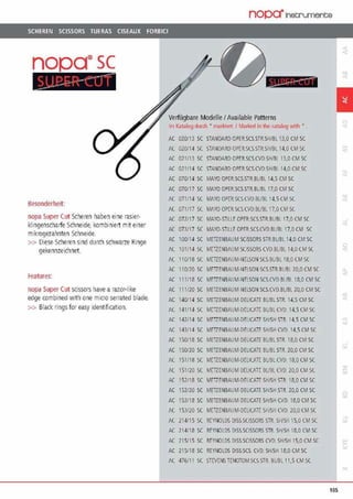 SCHEREN SCISSORS TUERAS CISEAUX FORBICI
nopa®sc
~esonderheit:
nopa Super Cut Scheren haben eine rasier-
klingenscharfe Schneide, kombiniert mit einer
mikrogezahnten Schneide.
>> Diese Scheren sind durch schwarze Ringe
gekennzeichnet.
reatures:
nopa Super Cut scissors have arazor-like
edge combined with one m1cro serrated blade.
>> Black rings for easy identification.
nopa"fnetA'Umente
-·---·-·..--
Verfllgbare ModelleI Available Patterns
Im Ka!J!log dUt(h • ma1kiPr1 1Ma1ked In lhP. c;rralog with •
AC 020/13 SC STANDARD OPEllSCS.STltSH/Bl 13,0 CM SC
AC 020/14 SC STANDA!llJ OPER.SCS STR,Si-l/BL 14,0 CM SC
AC 021113 SC STANDARD OPtR.SCSCVDSHIRl 13,0 CM SC
AC 021114 SC STANDARD OPER.SCS.CVDSHIRl 14,0 CM SC
AC 070/14 SC MAYO OPER.SCS.STR.BUBL 14,5 CM SC
AC 070117 SC MAYO OPER.SCS.STR.BUBL 17,0 CM SC
AC 071114 SC MAYO OPER.SCS.CVD BUBL 14.5CM SC
AC 071/17 SC MA'(Q OPErtSCS.CVD ßUßl 17.0 CM SC
AC 07iJ17 SC MAYO.STILLE-OPER.SCS.STR.BUBl 17,0 CM SC
AC 07.3117 SC MAYQ,STlllEOPER.SCS.CVO.BURL17.0 CM SC
AC 100/14 SC MffiENBAUM SCISSORS STR.BUBl 14,0 CM SC
AC H)l/14 SC MCTZENBAUM S(l~SORS CVD.OUllL 14,0 CM SC
AC 110/18 SC MCTZfNBAIJM-NELSON SCS.BUBL 18,0 CM SC
AC 110/20 SC MtiZENSAUM·NEl.SON SC,:S.STR.8l/lll 7.0,0 CM SC
AC 111118 SC MEiZfNSAUM-NtLSON SC$.CVD.Bl/BL18,il CM SC
AC 111120 SC MffiENBAUM-NELSON SCS.CVD.BUBL10,0 CM SC
AC 140/14 SC MEiZENBAUM·DELICATE BUBLSTR. 14,5 CM SC
AC 141114 SC METZENBAUM-DELICATE ßUBLCVll. 14,5 CM SC
AC 141.114 SC MEiZENSAUM-DELICATESH/SH STR 14.S CM SC
AC 143114 SC MEiZENSAUM-DELICATE SH/SH CVD 14,S CM SC
AC 150/18 SC MEiZENBAUM-DEUCATE BUBLSTR. 18,0 CM SC
AC 150120 SC METZENBAUM DELICATE BUBL STR. 20,0 CM SC
AC 151/18 SC MEiZENBAUM-DELICAT[ ßUßLCVD 18,0CM SC
AC 151/20 SC MEiZENBAUM llEUCATE ßUBL CVlJ. 20,0 CM SC
AC 152118 SC MtTZENBAUM-DELICATE SH/SH STR. 18,0 CM SC
AC 152/20 SC MEiZENBAtJM-DELICATE SH/SH STR. 20,0 CM SC
AC 153118 SC MEiZENBAUM DELICATE SH/SH CVD. 18,0 CM SC
AC 153/20 SC MffiENBAUM-DELICATE Sl~/SH CVO 20,0 CM SC
AC 214/15 SC REYNOtDS DISS.SCISSORS SJf SWSHIS,0 CMSC
AC 214/18 SC REYNOlDS DISSSCISSORS STR SH/SH 18,0 CMSC
AC 215/15 SC REYNOLDS DISS.SC,ISSORS CVD SH/SH 15.0 CM SC
AC 215/18 SC REYNOlDS DISS.SCS. CVD. SH/SH 18,0 CM SC
AC 476/11 SC STEVENS TENOTOM.SCS.STft BUBL 11,5 CM SC
1
-,.,
105
 