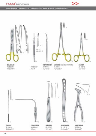 16
nopa"lnscrument;s >>
RHINOPLASTIK RHINOPLASTY RHINOPLASTIA RHINOPLASTIE RHINOPLASTICA
STANDARD
AC 903/14
14,5 cm/5314
0
112
FARREL
Al 100114
14,0 cm/5112·
'"
Fig.15
AD 075115
AD027107
No. 7K
FERGUSSON
A0434/09
9Charr.
•12
DIEFFENBACH SENNING(SWEDISH PATIERN)
AD401/13 AE448/17
13,0 cm/S" 17,0 cm/6l1•·
Smm
'n
SEBILEAU
KA 695105
17,5 cm/7"
111
8
D
0
0
BRUENINGS
Kl 130/19
19,0 cm/7112"
HALSEY
AE 466/13
13,0 cm/5"
HARTMANN
KO 052/01
15,0 cm/6•
 