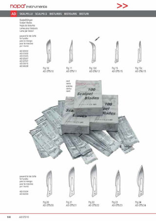 nopa"Instrumente >>
AD SKALPELLE SCALPELS BISTURIES BISTOURIS BISTURI
Skalpellklingen
Sc:alpel ßlarles
Hcjasd~ l:isturt!!S
lamespour bisrour~
lame per l:isruri
pa1'1end für die Griffe
fOI hordlcs
paia los mangos
pou 11!1 manches
peti manici
AD 009103
AD 010/03
AOOI 0/05
AD 025/07
AD 027107
AD030/IG
AD 040105
pam11d fü1 di• Gnlfe
f"' haoolcs
p313 101 manQOs
poU' les mandies
pCJi manici
AD 010104
AD 042109
144 AD 075110
10
Fig.10
AD 075110
~„
Fig.20
AD 075120
/
~ ~" "
Fig.11 Fig. l2d Fig.15
All 075/1 1 All 076112 AD 075115
Stell!
'Sff'lllt "J •
•11!fll"
~~ril~
ste1111
~"
fig.21
AD 075121
100
Sca/pel
Blades ~
• t• 1 • <· w• 100
~"
Fig.22
All 075/22
'PB/
'lades
~"
Fig.23
AD 075123
~
Fig.15c
AD 076/15
~„
Fig.24
AD li75/24
 