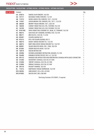 nopa·1nat;rument;e >>
FACELIFTING FACELIFTING LIFTING FACIAL LIFTING FACIAL LIFTING FACCIALE
ftll•l•H Content Qty
AA 078/14 MARTEL FLAP FORCEPS, 14,0 CM
AA 751/1 1 BACKHAUS TOWEL FORCEPS, 11,0 CM 1
AB 112/12 MICRO-AOSON nss. FORCEPS, 1X2 T., 12,0 CM 1
AB 116/07 ADSON-BROWN TISS. FORCEPS. STR„ 7X7 T„ 12,0 CM
AB 260/20 BROPHY TISSUE FORCEPS, 1X2 T„ 20,0 CM
AC 166/20 GORNEY DISSECTING SCS. STR., TOOTHEO, 19,5 CM
AC 167/20 GORNEY DISSECTING SCS, CVO, TOOTHEO, 19.S CM
AC 910/14SC MAYO DISSECTING SCISSORSTUC, BUBl SC, STRAIGHT, 14,5 CM
AC 983/15 KAYE FACE LIFT SCISSORS, TOOTHEO, CVD, 15,0 CM
AC 985/11 IRIS SCS,TUC, CVD, SH, 11,5 CM
AD 025107 SCALPEL HANDLE NO.7
AD 075/15 PCK=100 SCALPEL BLADES, FIG.15
AE 466/13 HALSEY NEEOLE HOLDER TUC, 13,0 CM
AE 468/15 BABY-CRILE-WOOD NEEOLE HOLDER TUC, 15,0 CM
AK 020/01 GILUES DEUCATE HOOK, FIG.1, FINE, 18,0 CM
AK 072/05 JOSEPH OEUCATE HOOK, 16,0 CM
AK 128/19 WALTER RETRACTOR 1
AK 233/06 KOCHER-LANGENBECK RETRACTOR, ANGLEO. 21,5 CM 1
AK 354/00 FARABEUF RETRACTORSET, FIG.1+2, 15,0 CM
AO 501/12 HANDLES FOR LIPOSUCTION AND INFILTRATION CANNULAWITH QUICK CONNECTOR
AO 515/06 MONOPORTCANNULA. 20,0 CM, 0·3 MM
AO 516/06 TRIPORT CANNULA, 20,0 CM, li1 3 MM
AO 518106 SPIRALE CANNULA, 20,0 CM, 0 3 MM
AR 297/16 FACELIFT MARKER, 16,0 CM
KL 114/15 HARTMANN TONGUE OEPRESSOR, 15,0 CM
KYE 302/05 WIRE BASKET, 255 X 245 x 50 MM
KYE 810103 SILICON MAT, 300 x 300 MM
Sterilizing Container KYE 200/01, ifrequired.
36
 