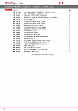 nopa·1net:;rument;e >>
FACELIFTING FACELIFTING LIFTING FACIAL LIFTING FACIAL LIFTING FACCIALE
ftll•l•H Content Qty
AC 971/18SC METZENBAUM·DELICATE SCISSDRS, TUC. CVD, Bl 18,0 CM, SC
AE 434/15 MICRO-RYDER NEEDLE HOLDER, TUC, 15,0 CM
AE 470/15 CRILE-WOOD NEEDLE HOLDER, TU(. 15,0 CM
AK 451/10 FERREIRA FACE LIFT RETRACTOR WITH FIBREOPTIC ILLUMINATION
AK 453/20 OPTICAL RETRACTOR
KA 680/13 WILLIGER RASPATORY, STRAIGHT. 13,0 CM
KA 680/16 WILLIGER RASPATORY, STRAIGHT. 16,0 CM
KA 689/05 SEMS Riß RASPATORY, FIG.5, 20,5 CM
KA 690/08 LANGENBECK ELEVATOR, CURVED, 19,5 CM
KA 702/19 FREER SEPTUM ELEVATOR, BLUNT. 19,0 CM
KA 704/15 HOEN ELEVATOR, 19,0 CM
KO 315/00 BRUENINGS KNIFE, 16,0 CM
XM 010/00 HANDLE INSULATED ROTATABLE
XM 014/00 HANDLE WITH RATCHET ROTATABLE WITH STOP
XM 020/18 TUBE, 5MM, 18,0 CM
XM 138/18 METZENBAUM SCISSORS. STRAIGHT, 5MM, 18,0 CM
XM 139/18 METZENBAUM SCISSORS, CURVED, 5MM, 18,0 CM 1
XM 170/18 DOLPHIN GRASPING FORCEPS, 5MM, 18,0 CM 1
XP 701/43 OPTI(. 4,0 MM, 30°
KYE 300/05 WIRE BASKET, 485 x 255 x 50 MM
KYE 401/29 ENDOSCOPYWIRE BASKET 290 x 80 x 52 MM 1
KYE 810/02 SILICON MAT, 225 x 225 MM 2
Sterilizing Container KYE 200/51, if required.
42
 