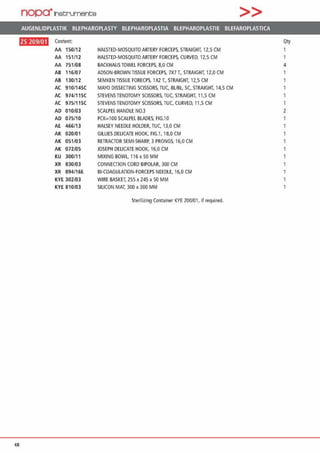 nopa·1net:;rument;e >>
AUGENLIDPLASTIK BLEPHAROPLASTY BLEPHAROPLASTIA BLEPHAROPLASTIE BLEFAROPLASTICA
ftlJ·~!l•ll Content Qty
AA , 50/12 HALSTEO-MOSQUITOARTERY FORCEPS, STRAIGHT. 12,5 CM
AA , 51/12 HALSTEO-MOSQUITO ARTERY FORCEPS, CURVEO, 12,5 CM 1
AA 751/08 BACKHAUS TOWEL FORCEPS, 8,0 CM 4
AB , 16/07 ADSON-BROWN TISSUE FORCEPS, 7X7 T„ STRAIGHT, 12,0 CM
AB 130/12 SEMKEN TISSUE FORECPS, 1X2 T„ STRAIGHT. 12,5 CM
AC 910/14SC MAYO DISSECTING SCISSORS, TUC, BUBL, SC, STRAIGHT, 14,5 CM
AC 974/1 lSC STEVENS TENOTOMYSCISSORS, TUC, STRAIGHT, 11,5 CM
AC 975/11SC STEVENS TENOTOMY SCISSORS, TUC, CURVED, 11,5 CM 1
AD 010/03 SCALPEL HANDLE N0.3 2
AD 075/10 PCK=100 SCALPEL BLADES, FIG.10
AE 466/13 HALSEY NEEDLE HOLDER, TUC. 13,0 CM
AK 020/01 GILLIES OELICATE HOOK, FIG.1, 18,0 CM
AK 051/03 RETRACTOR SEMl-SHARP, 3 PRONGS, 16,0 CM
AK 072/05 JOSEPH OEUCATE HOOK, 16,0 CM
KU 300/11 MIXING BOWL, 116 x 50 MM
XR 830/03 CONNECTION CORD BIPOLAR, 300 CM
XR 894/16E Bl-COAGULATION-FORCEPS NEEOLE, 16,0 CM 1
KYE 302/03 WIRE BASKET, 255 X 245 x 50 MM 1
KYE 810/03 SILICON MAT, 300 x 300 MM
Sterilizing Container KYE 200/01, if required.
48
 