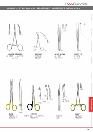 nopa·rnstruments
AUGENUDPLASTIK BLEPHAROPLASTY BLEPHAROPLASTIA BLEPHAROPLASTIE BLEFAROPLASTICA
In
HALSTED-MOSQUITO
AA 150112 AA 151112
12,5cm/5"
MAYO
AC 910/14 SC
14,5 cm/S'll.
BACKHAUS
AA 751/08
8,0 cm/3"
•n
pointed
straight a..v<d
STEVENS
AC 974/1 ISC AC 97511lSC
11,5 cm/41/l.
7: 7
'n
ADSON-BROWN
AB 116/07
12,0 cmJ431<"
AD 010/03
No. 3
fig.10
AD 075110
SEMKEN 1:2
AB 130/12
12.5 cm15·
HALSEY
AE 466/13
13,0 cm/5"
•e
'11
49
 