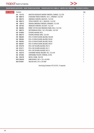 nopa·1net:;rument;e >>
HAARTRANSPLANTATION HAIR TRANSPLANTATION TRANSPLANTE OE CABELLO GREFFE DES CHEVEUX TRAPIANTI CAPELU
ftfll•D•H Content Qty
AA 151/12 HALSTEO·MOSQUITOARTERY FORCEPS, CURVEO, 12.S CM
AB 060/13 STANDARD TISSUE FORCEPS, 1X2 T., STRAIGHT, 13,0 CM 1
AB 083/13 DRESSING FORCEPS, DELICATE, 13,0 CM 1
AB 084/13 TISSUE FORCEPS 1X2 T„ DEUCATE, 13,0 CM
AB 120/12 SEMKEN DRESSING FORCEPS. STRAIGHT. 12,5 CM
AB 501/45 JEWELER'SFORCEPS, N0.5/45°, 10,5 CM
AB 983/02 PERRY COTTON AND DRESSING PLIEf. FIG.2, 12,5 CM
AC 960/14 METZENBAUM·OEUC. TUC, STR. BUBL 14,5 CM 1
AD 010/03 SCALPEL HANDLE N0.3 2
AD 065/13 SCALPEL HANDLE MINI, 13,0 CM
AD 065/63 PCK=10 MINI SCALPEL BLAOES, FIG.62S
AD 065/64 PCK=10 MINI SCALPEL BLADES, FIG.64
AD 065/65 PCK:l OMINI SCALPEL BLADES, FIG.65
AD 065/67 PCK=10 MINI SCALPEL BLADES, FIG.67
AD 075/10 PCK=100 SCALPEL BLAOES, FIG.10
AD 075/11 PCK=100 SCALPEL BLADES, FIG.11
AD 075/15 PCK:lOO SCALPEL BLADES, FIG.15 1
AE 452/12 CONVERSE NEEDLE HOLDER, TUC, 12,5 CM 1
AD 875/02 DISPOSABLE PLASTIC SYRINGE. 20 ML
KU 325/18 METAL COMB, 18,0 CM
KYE 304/50 WIRE BASKET, 267 x 125 x 50 MM
KYE 810/01 SILICON MAT, 275 x 125 MM
Sterilizing Container KYE 351/01, if required.
54
 