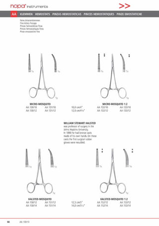 nop~lnst:rument;s >>
AA KLEMMEN HEMOSTATS PINZAS HEMOSTATICAS PINCES HEMOSTATIQUES PINZE EMOSTATICHE
feine Anerlenklemmen
FineArteiy Forceps
Pinzas hemosl.ilicas finas
Pinces hemostatiques fines
Pinze emostatiche fine
111
MICRO·MOSQUITO
AA 130/10 AA 131110
AA 130112 AA 131/12
,,,
'"
HALSTED·MOSQUITO
AA 150/12 AA 151/12
AA 150/14 AA 151/14
66 AA 130/10
10,0 cm/4"
12,0 cm/4314"
WILLIAM STEWART HALSTED
was prof~or of surgery in the
Johns Hopkins University.
In 1890 he had bronze casts
made of his own hands. On tliese
casts the first surgical rubber
gloves were moulded.
12,5 cml5"
14,0 an/5•12"
•„
,„
MICRO·MOSQUITO 1:2
••
AA 132110 AA 133/10
AA 132112 AA 133112
'11
HALSTED·MOSQUITO 1:2
AA 152112 AA 153/12
AA 152114 AA 153/14
•~
 