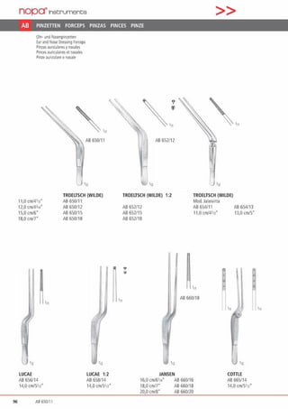 96
nop~lnst:rument;s >>
AB PINZETIEN FORCEPS PINZAS PINCES PINZE
Ohr· und t'lasenpinzenen
Earand N~ Dressing forceps
Pinzas auriculares ynasales
Pincesauriculaires et nasales
Pinze auricolare enasale
" -AB 650/1 1
'11
TROELTSCH (WILDE)
11,0 cm/4113• AB 650/l l
12,0 cmf4314• AB 650112
15,0 cm/6" AB 650/15
18,0 cm/7" AB 650/18
J'n 'n
LUCAE LUCAE 1:2
AB656114 AB 65!!1 14
14,0 cm15'1z" 14,0 cm/5112"
AS 650111
?
~.,
(/)
,„
~
AB 652/12
112 'n
TROELTSCH (WILDE) 1:2 TROELTSCH (WILDE)
Mod. Jalasvirta
AB652112 AB 65411 1 AB 654/13
AB652115 11,0 cm/4'13" 13,0 cm/5"
AB652/18
•
AB 660/18
'n
JANSEN COTILE
16,0 cm/6114" AB660116 AB 665/14
18,0 cm/7" AB660/18 14,0 cmi5•12•
20,0 cm/8" AB 660/20
 