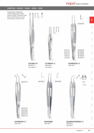 PINZETIEN FORCEPS PINZAS PINCES PINZE
f1Xlerplnzenen, Nahtpmzenen
Fixation forceps, Su1u1e forceps
Pinzas de fijadon, Pinzas para suwra
Pinces ä fixer, Pinces pour sutures
Pinze fissauice, Pinze pe1S1Jtura
'n
AB817/01
AB817/01
AB817/03
AB817/05
Aß817/10
AB817/15
CASTROVIEJO 1:2
10,0 cm/4•
ELSCHNIG 3:4
AB794/1 1
11,0 cml4'13"
ST. MARTIN 1:2
AB 812107
7,0 cmf23,..•
AB 819/01
McPHERSON
10,0 cm/4"
AB 819/02
nopa·1nst;ruments
0,12mm
0,30 mm
0,50 mm
1,00 mm
l,50mm
AB 816/01
AB 816/01
AB 816/03
AB 816105
AB 816/10
AB 816/15
CASTROVIEJO 1:2
10,0 cm/4"
IOx
O,lmm
-...
KELMAN·McPHERSON 1:2
AB 820110
10,0 cm/4"
1
Aß 820/10 97
 