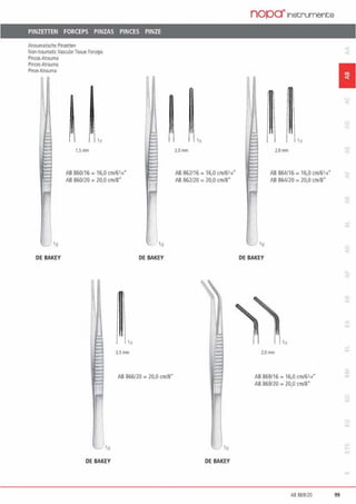 PINZETIEN FORCEPS PINZAS PINCES PINZE
Atraumatisdle PiOZl!tten
Non·ttaumaticVasrularTissue ~ceps
PinzasAtrauma
PincesAtrauma
PinzeAtJauma
'11
1,5 ITll1
AB 860116 = 16,0 an/6114"
AB 860/20 = 20.0 cm/8.
•n
OE BAKEY
3.Smm
DE BAKEY
AB 866120 = 20,0 cm/8"
DE BAKEY
'11
2.0mm
AB 862/16 = 16,0 cm/6'1•"
AB 862120 = 20,0 cm/8"
1
- •12
DE BAKEY
nopa•1nstruments
'n
OE BAKEY
'11
2.8IMl
AB 864116 =16,0 cm/6'1•"
AB 864/2() = 20,0 cm/8"
2.0mm
AB 869116 = 16,0 cml6'1•"
AB 869120 = 20,() cm/8"
1
AB 869/20 99
 