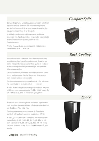 Compact Split
Rack Cooling
Space
Composto por uma unidade evaporadora com alto fator
de calor sensível podendo ser instalada na posição
verƟcal ou horizontal de acordo com a disposição dos
equipamentos e ﬂuxo de ar desejado
A unidade condensadora é instalada no ambiente
externo e interligada a unidade evaporador e conectada
a central de controle que ira gerenciar seu
funcionamento
A linha Compact Split é composta por 3 modelos com
capacidades de 8, 11 e 16 kW
Posicionado entre racks com ﬂuxo de ar horizontal no
senƟdo lateral ou frontal possui controle de vazão por
zonas independentes assegurando o ajuste da vazão do
ar necessário para remoção da energia dissipada em
diferentes posições
Os equipamentos podem ser instalado uƟlizando corre-
dores conﬁnados ou circuito aberto em data centers
com piso elevado ou não elevado.
Condensador remoto com trocadores de calor micro ca-
nal e venƟladores com velocidade variável
A linha Rack Cooling é composta por 3 modelos, 300, 400
e 600mm, com capacidades de 19, 22 e 30 kW na versão
DX e R410a e 20, 26 e 38 na versão água gelada
Projetado para climaƟzação de ambientes e perímetros
com alto fator de calor sensível e ﬂuxo de ar variável nas
versões Down Flow e Up Flow
Condensador remoto com controle de ﬂuxo de ar
variável fabricado em alumínio ou aço inox AIS 304
A linha Space SDX R410A é composta por modelos com
capacidades de 19, 23, 27, 29, 31, 35, 40, 42 e 52 kW
com 1 circuito e 48, 58, 60, 68, 70, 80 e 100 kW com 2
circuitos ou ainda na 30, 38, 55 e 65 kW na versão água
gelada
Unicold Precision Air Cooling
 